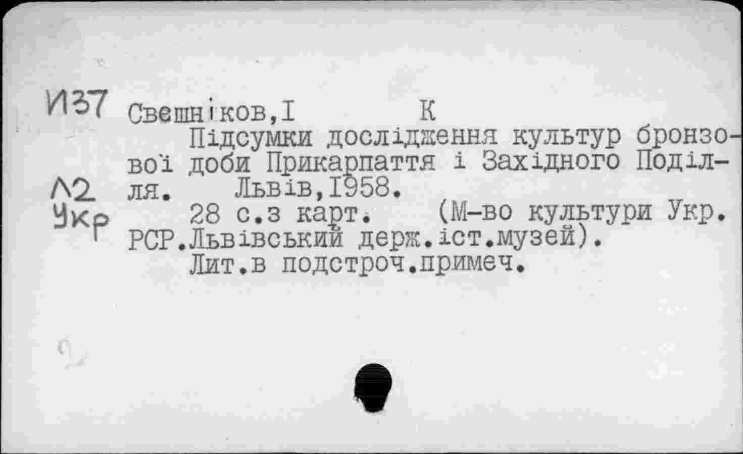 ﻿И 37 СвешніковД	К
Підсумки дослідження культур бронзо вої доби Прикарпаття і Західного Поділлю ля.	Львів,1958.
Укр 28 с.з карт. (М-во культури Укр. г PCP.Львівський держ.іст.музей).
Лит.в подстроч.примеч.